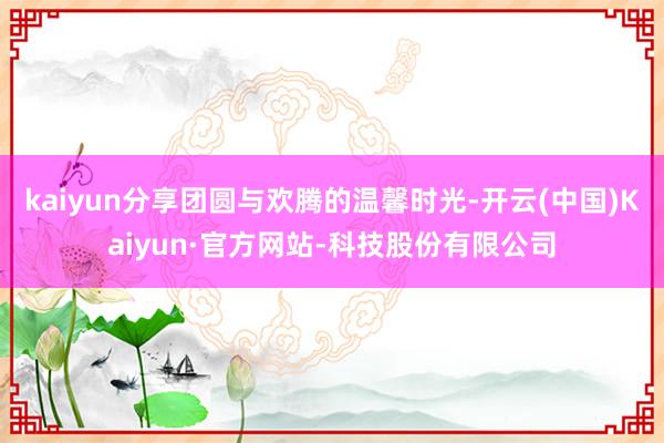 kaiyun分享团圆与欢腾的温馨时光-开云(中国)Kaiyun·官方网站-科技股份有限公司