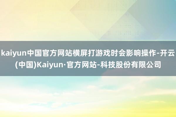 kaiyun中国官方网站横屏打游戏时会影响操作-开云(中国)Kaiyun·官方网站-科技股份有限公司