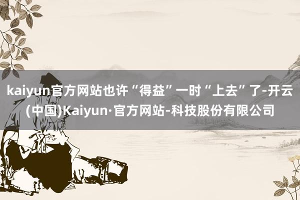 kaiyun官方网站也许“得益”一时“上去”了-开云(中国)Kaiyun·官方网站-科技股份有限公司