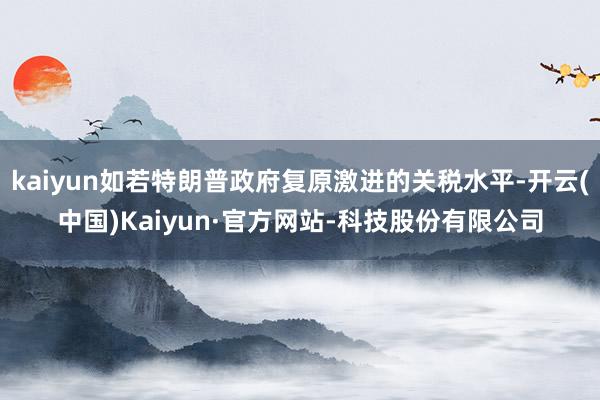 kaiyun如若特朗普政府复原激进的关税水平-开云(中国)Kaiyun·官方网站-科技股份有限公司