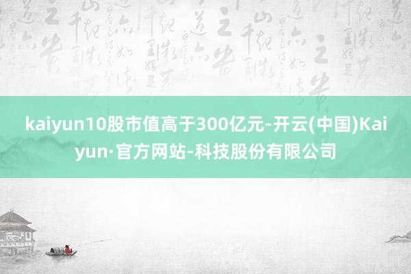 kaiyun10股市值高于300亿元-开云(中国)Kaiyun·官方网站-科技股份有限公司