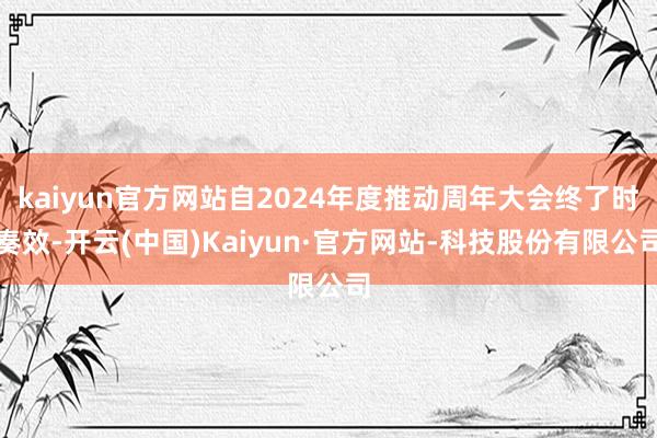 kaiyun官方网站自2024年度推动周年大会终了时奏效-开云(中国)Kaiyun·官方网站-科技股份有限公司