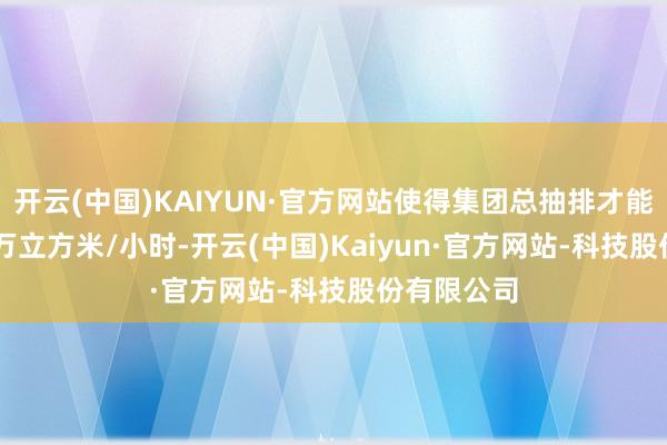 开云(中国)KAIYUN·官方网站使得集团总抽排才能达到22.9万立方米/小时-开云(中国)Kaiyun·官方网站-科技股份有限公司