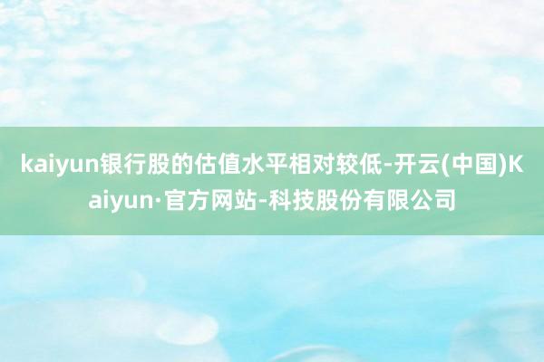 kaiyun银行股的估值水平相对较低-开云(中国)Kaiyun·官方网站-科技股份有限公司