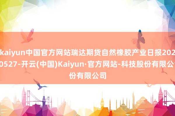 kaiyun中国官方网站瑞达期货自然橡胶产业日报20250527-开云(中国)Kaiyun·官方网站-科技股份有限公司