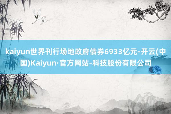 kaiyun世界刊行场地政府债券6933亿元-开云(中国)Kaiyun·官方网站-科技股份有限公司