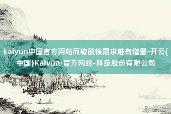 kaiyun中国官方网站而硫酸镍需求难有增量-开云(中国)Kaiyun·官方网站-科技股份有限公司