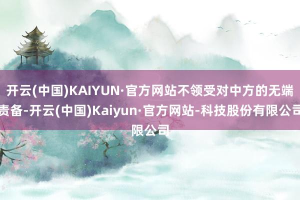 开云(中国)KAIYUN·官方网站不领受对中方的无端责备-开云(中国)Kaiyun·官方网站-科技股份有限公司