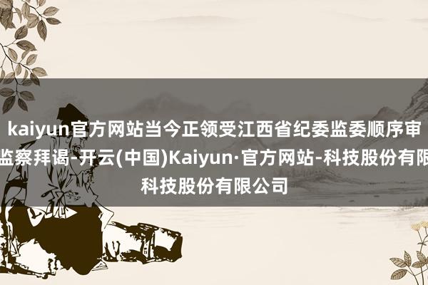 kaiyun官方网站当今正领受江西省纪委监委顺序审查和监察拜谒-开云(中国)Kaiyun·官方网站-科技股份有限公司