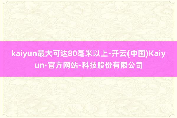 kaiyun最大可达80毫米以上-开云(中国)Kaiyun·官方网站-科技股份有限公司