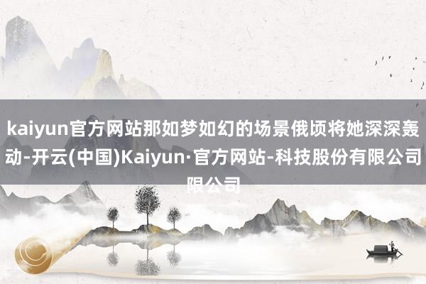 kaiyun官方网站那如梦如幻的场景俄顷将她深深轰动-开云(中国)Kaiyun·官方网站-科技股份有限公司