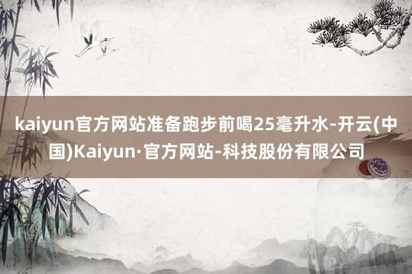 kaiyun官方网站准备跑步前喝25毫升水-开云(中国)Kaiyun·官方网站-科技股份有限公司