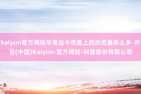 kaiyun官方网站毕竟当今市面上的浏览器那么多-开云(中国)Kaiyun·官方网站-科技股份有限公司