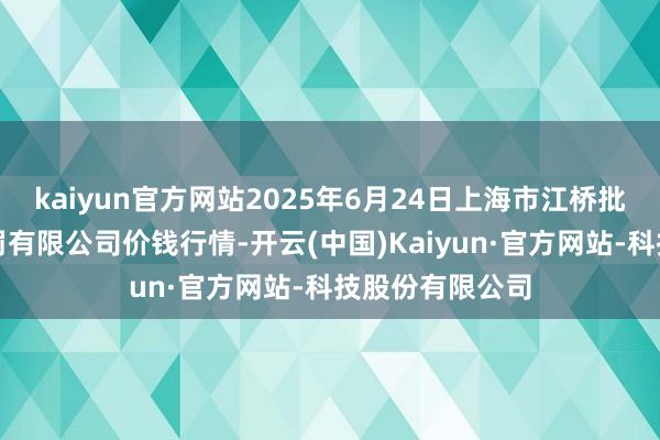 kaiyun官方网站2025年6月24日上海市江桥批发市集臆测科罚有限公司价钱行情-开云(中国)Kaiyun·官方网站-科技股份有限公司
