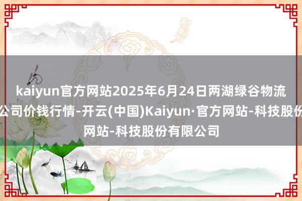 kaiyun官方网站2025年6月24日两湖绿谷物流股份有限公司价钱行情-开云(中国)Kaiyun·官方网站-科技股份有限公司