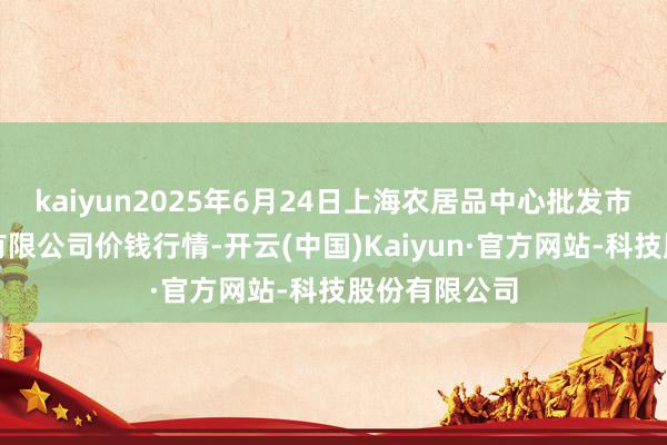 kaiyun2025年6月24日上海农居品中心批发市集指标处置有限公司价钱行情-开云(中国)Kaiyun·官方网站-科技股份有限公司
