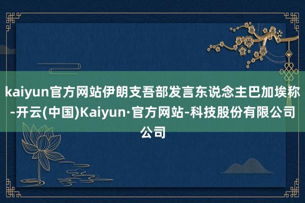 kaiyun官方网站伊朗支吾部发言东说念主巴加埃称-开云(中国)Kaiyun·官方网站-科技股份有限公司