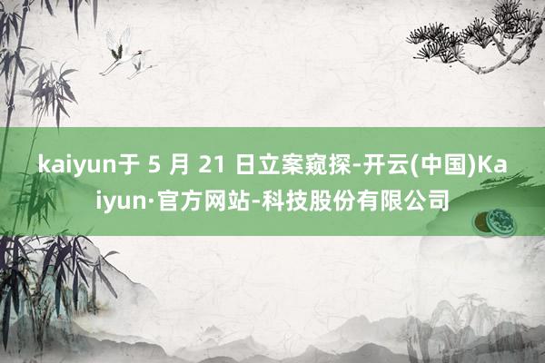 kaiyun于 5 月 21 日立案窥探-开云(中国)Kaiyun·官方网站-科技股份有限公司