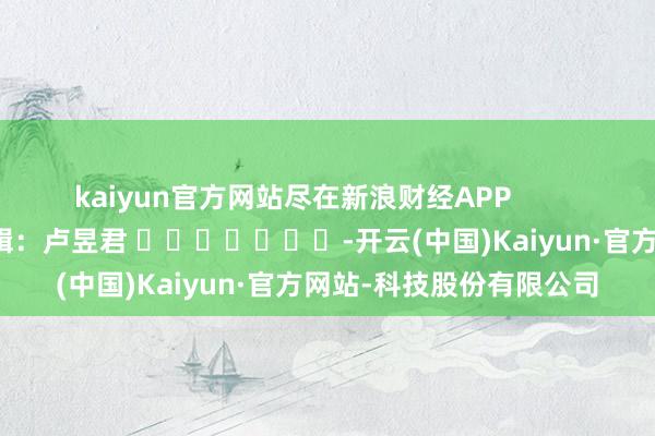 kaiyun官方网站尽在新浪财经APP            						背负剪辑：卢昱君 							-开云(中国)Kaiyun·官方网站-科技股份有限公司