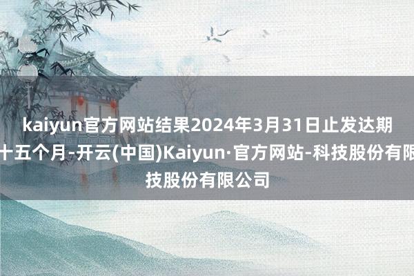 kaiyun官方网站结果2024年3月31日止发达期涵盖十五个月-开云(中国)Kaiyun·官方网站-科技股份有限公司
