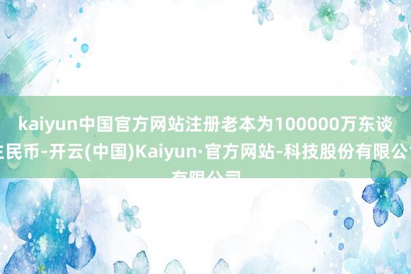 kaiyun中国官方网站注册老本为100000万东谈主民币-开云(中国)Kaiyun·官方网站-科技股份有限公司