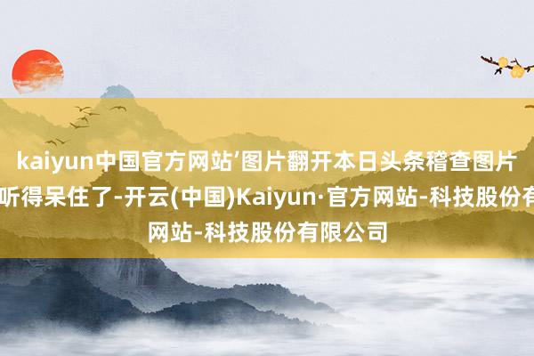 kaiyun中国官方网站’图片翻开本日头条稽查图片细目 我听得呆住了-开云(中国)Kaiyun·官方网站-科技股份有限公司