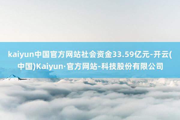 kaiyun中国官方网站社会资金33.59亿元-开云(中国)Kaiyun·官方网站-科技股份有限公司