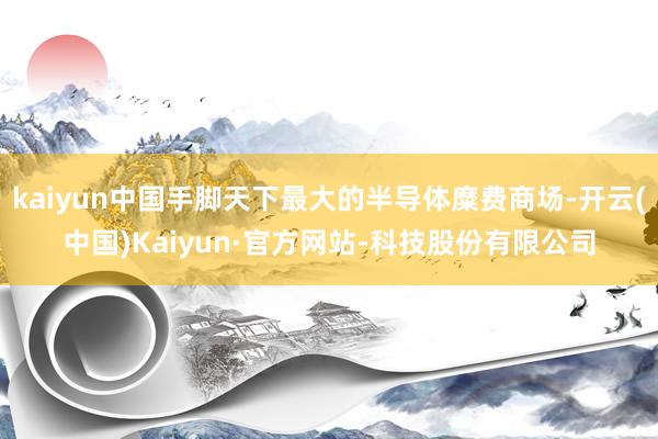 kaiyun中国手脚天下最大的半导体糜费商场-开云(中国)Kaiyun·官方网站-科技股份有限公司