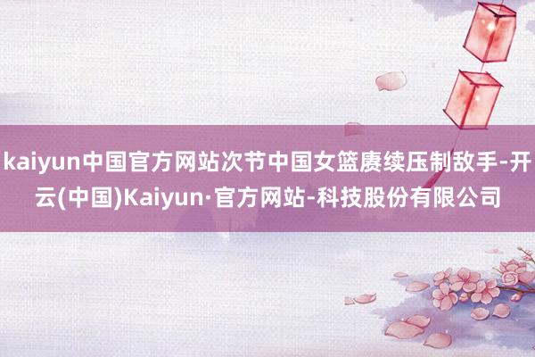 kaiyun中国官方网站次节中国女篮赓续压制敌手-开云(中国)Kaiyun·官方网站-科技股份有限公司