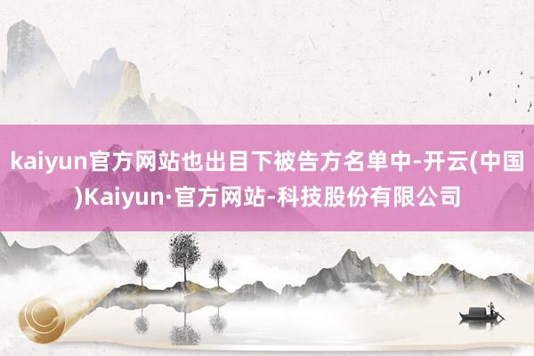 kaiyun官方网站也出目下被告方名单中-开云(中国)Kaiyun·官方网站-科技股份有限公司