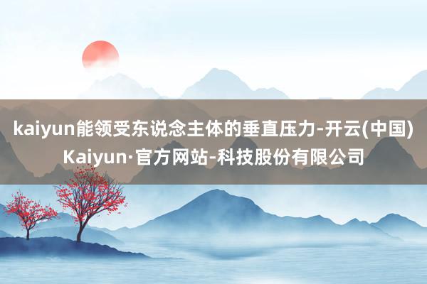 kaiyun能领受东说念主体的垂直压力-开云(中国)Kaiyun·官方网站-科技股份有限公司