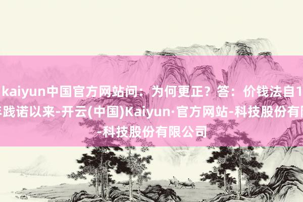 kaiyun中国官方网站问：为何更正？答：价钱法自1998年践诺以来-开云(中国)Kaiyun·官方网站-科技股份有限公司