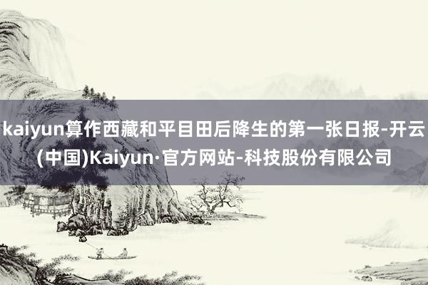 kaiyun算作西藏和平目田后降生的第一张日报-开云(中国)Kaiyun·官方网站-科技股份有限公司