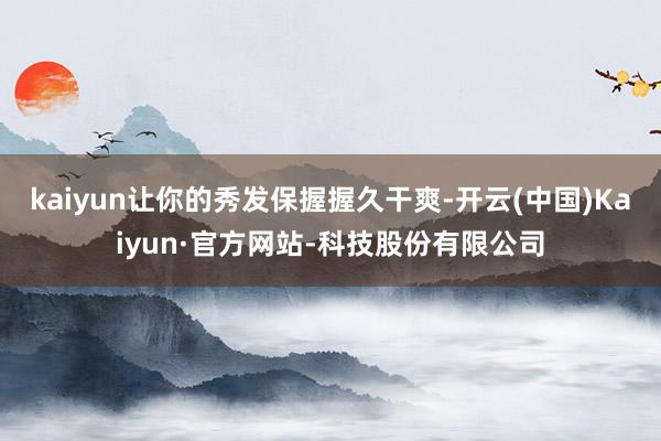 kaiyun让你的秀发保握握久干爽-开云(中国)Kaiyun·官方网站-科技股份有限公司