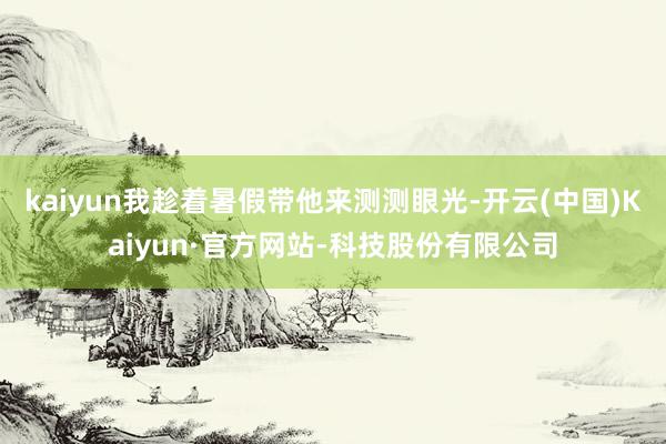kaiyun我趁着暑假带他来测测眼光-开云(中国)Kaiyun·官方网站-科技股份有限公司