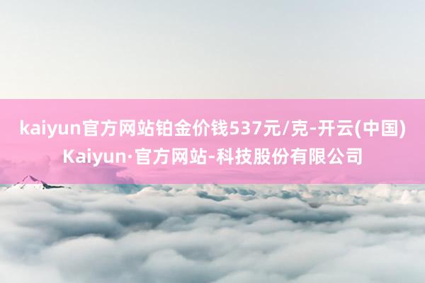 kaiyun官方网站铂金价钱537元/克-开云(中国)Kaiyun·官方网站-科技股份有限公司
