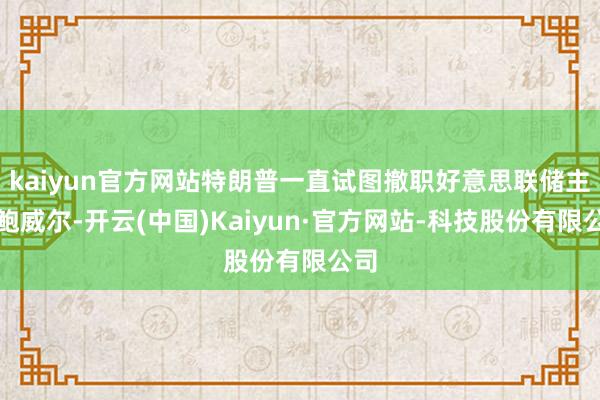 kaiyun官方网站特朗普一直试图撤职好意思联储主席鲍威尔-开云(中国)Kaiyun·官方网站-科技股份有限公司
