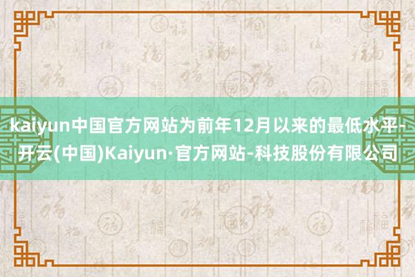 kaiyun中国官方网站为前年12月以来的最低水平-开云(中国)Kaiyun·官方网站-科技股份有限公司