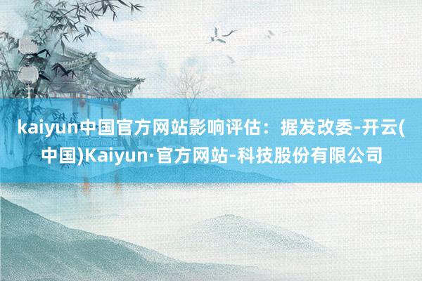 kaiyun中国官方网站　　影响评估：据发改委-开云(中国)Kaiyun·官方网站-科技股份有限公司