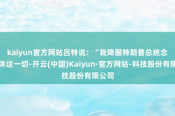 kaiyun官方网站　　吕特说：“我降服特朗普总统念念罢休这一切-开云(中国)Kaiyun·官方网站-科技股份有限公司