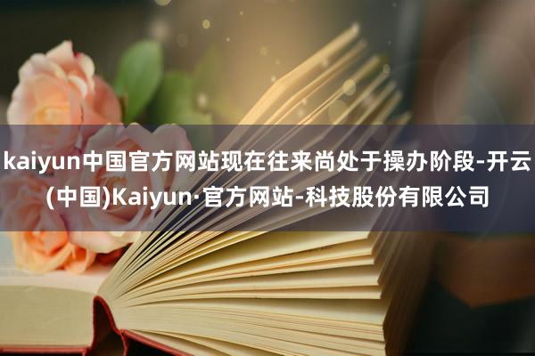 kaiyun中国官方网站现在往来尚处于操办阶段-开云(中国)Kaiyun·官方网站-科技股份有限公司