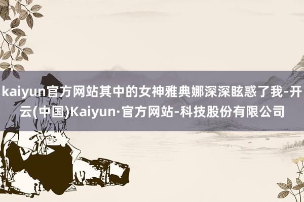 kaiyun官方网站其中的女神雅典娜深深眩惑了我-开云(中国)Kaiyun·官方网站-科技股份有限公司