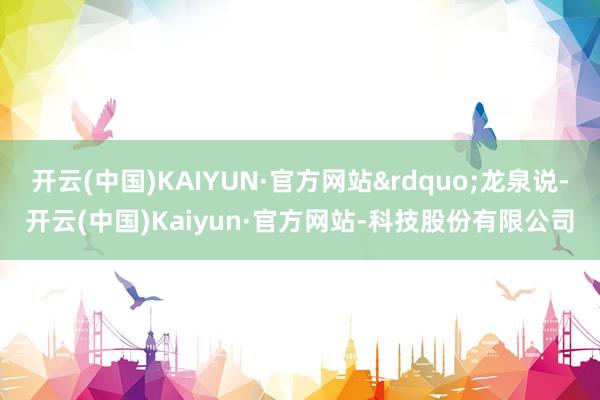 开云(中国)KAIYUN·官方网站&rdquo;龙泉说-开云(中国)Kaiyun·官方网站-科技股份有限公司
