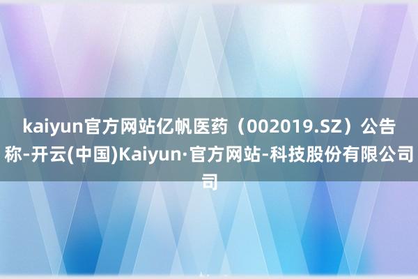 kaiyun官方网站亿帆医药（002019.SZ）公告称-开云(中国)Kaiyun·官方网站-科技股份有限公司