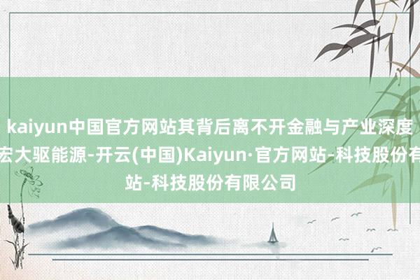 kaiyun中国官方网站其背后离不开金融与产业深度和会的宏大驱能源-开云(中国)Kaiyun·官方网站-科技股份有限公司