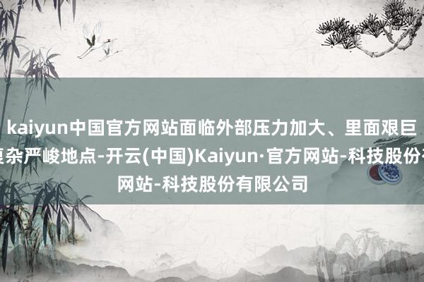 kaiyun中国官方网站面临外部压力加大、里面艰巨增加的复杂严峻地点-开云(中国)Kaiyun·官方网站-科技股份有限公司