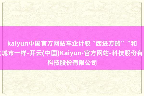 kaiyun中国官方网站车企计较“西进方略”　　“和一线大城市一样-开云(中国)Kaiyun·官方网站-科技股份有限公司