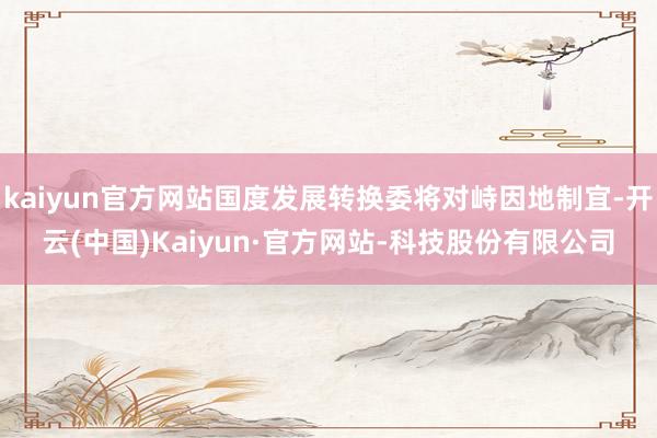 kaiyun官方网站国度发展转换委将对峙因地制宜-开云(中国)Kaiyun·官方网站-科技股份有限公司