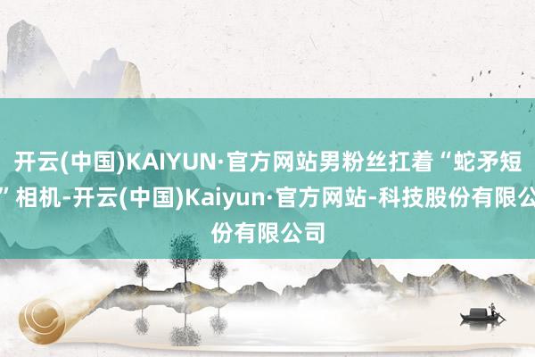 开云(中国)KAIYUN·官方网站男粉丝扛着“蛇矛短炮”相机-开云(中国)Kaiyun·官方网站-科技股份有限公司