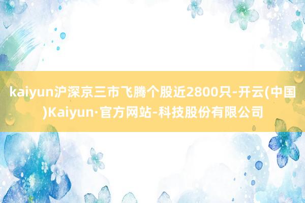kaiyun沪深京三市飞腾个股近2800只-开云(中国)Kaiyun·官方网站-科技股份有限公司